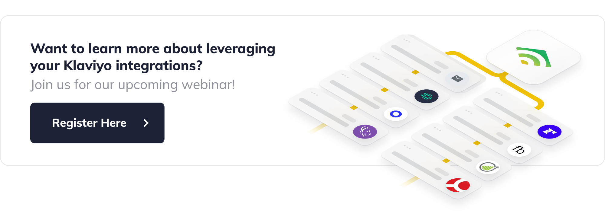 Want to learn more about leveraging your Klaviyo integrations? Join us for our upcoming webinar! Button with label text 'Register Now'
